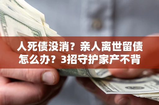 武汉人死债没消？亲人离世留债怎么办？3招守护家产不背锅